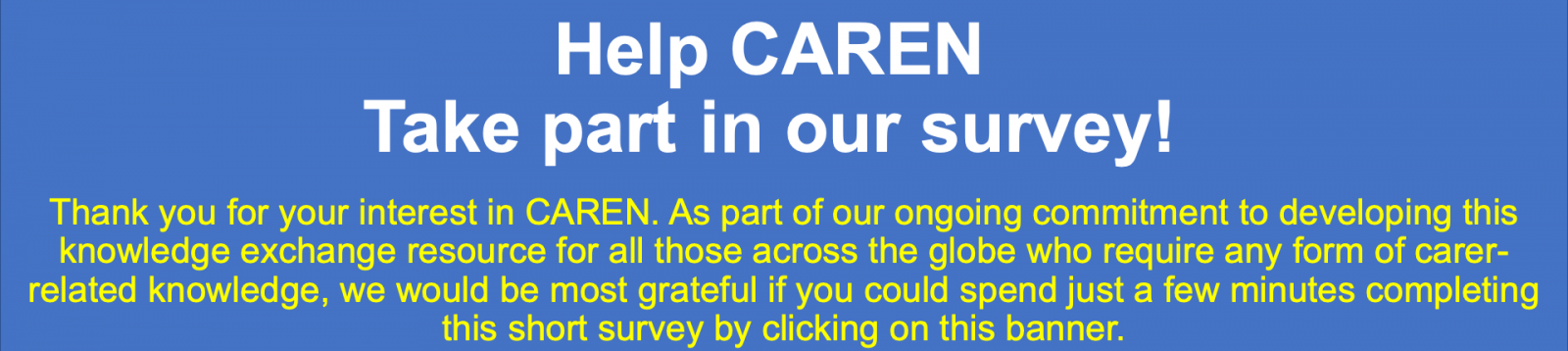 Help CAREN, Take part to the survey. Thank you for your interest in CAREN. As part of our ongoing commitment to developing this knowledge exchange resource for all those across the globe who require any form of carer-related knowledge, we would be most grateful if you could spend just a few minutes completing this short survey by clicking on this banner.