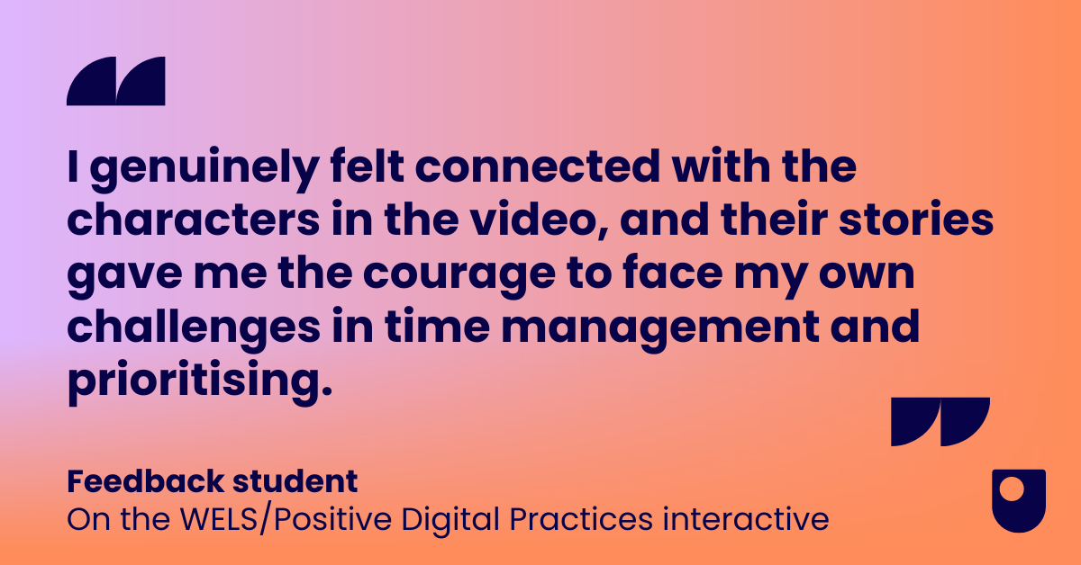 A quote from a feedback student on the WELS/Positive Digital Practices interactive that has been nominated for a Learning on Screen award, which reads: I genuinely felt connected with the characters in the video, and their stories gave me the courage to face my own challenges in time management and prioritising.