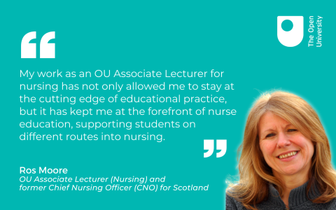 Ros Moore, OU Associate Lecturer in Nursing and former Chief Nursing Officer for Scotland says: "My work as an OU Associate Lecturer for nursing has not only allowed me to stay at the cutting edge of educational practice, but it has kept me at the forefront of nurse education, supporting students on different routes into nursing."